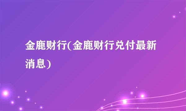 金鹿财行(金鹿财行兑付最新消息)