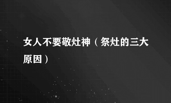 女人不要敬灶神（祭灶的三大原因）