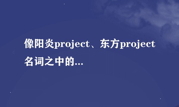 像阳炎project、东方project名词之中的project具体是什么意思，指的是什么？