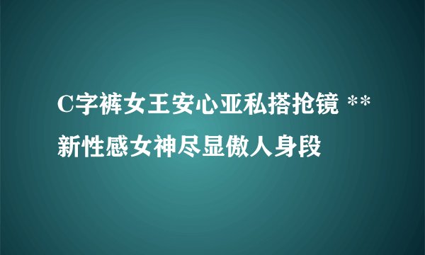 C字裤女王安心亚私搭抢镜 **新性感女神尽显傲人身段