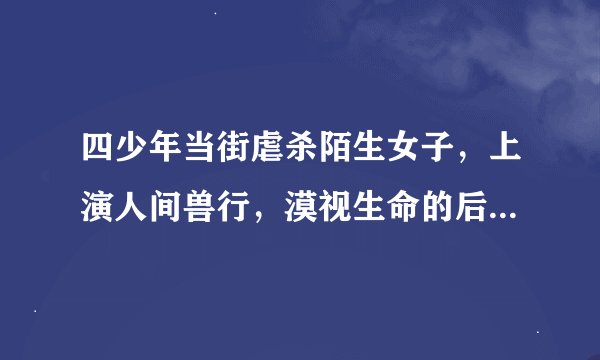四少年当街虐杀陌生女子,上演人间兽行,漠视生命的后果谁来承担?