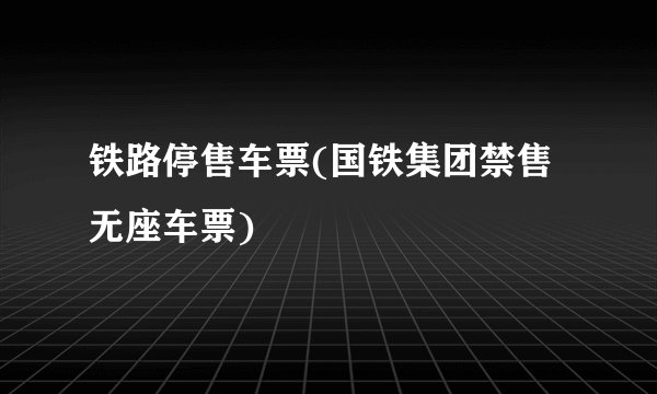 铁路停售车票(国铁集团禁售无座车票)