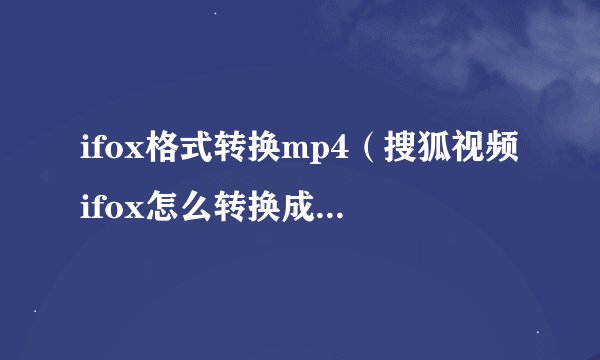 ifox格式转换mp4（搜狐视频ifox怎么转换成mp4格式）