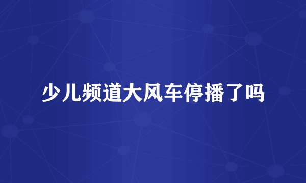 少儿频道大风车停播了吗