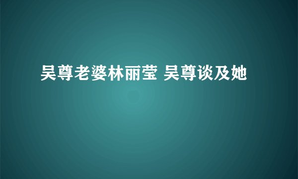 吴尊老婆林丽莹 吴尊谈及她