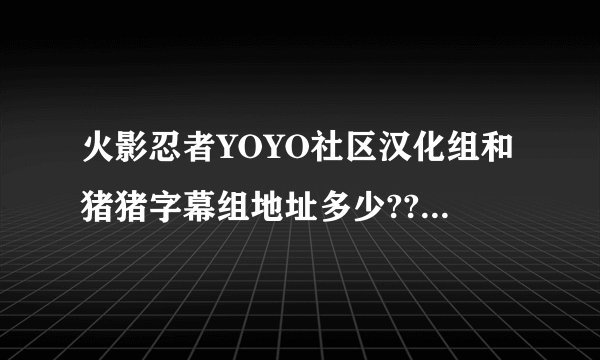 火影忍者YOYO社区汉化组和猪猪字幕组地址多少??马上解决!