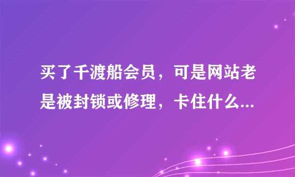 买了千渡船会员，可是网站老是被封锁或修理，卡住什么的，老打不开，这个网站会不会是骗人的？