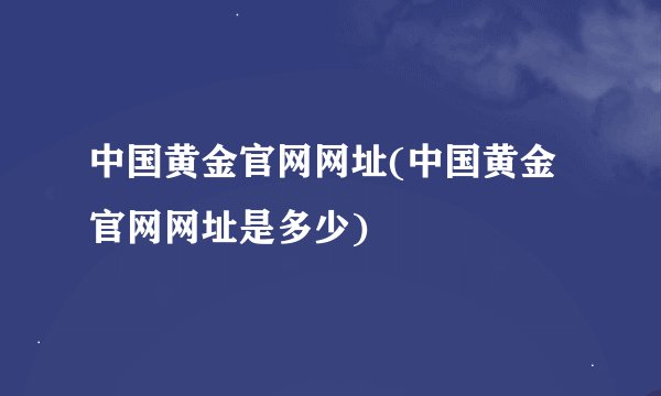中国黄金官网网址(中国黄金官网网址是多少)