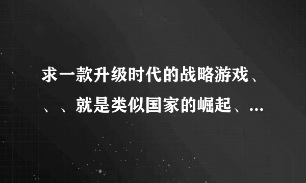求一款升级时代的战略游戏、、、就是类似国家的崛起、帝国之类的、、、不要第一人称的、、、要第三人称的、