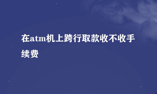 在atm机上跨行取款收不收手续费