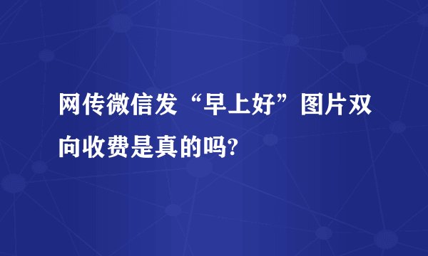 网传微信发“早上好”图片双向收费是真的吗?