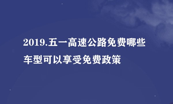 2019.五一高速公路免费哪些车型可以享受免费政策