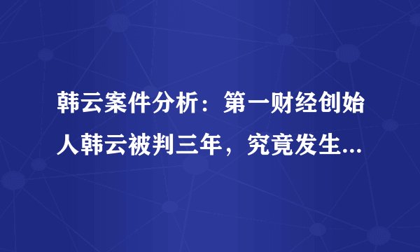 韩云案件分析：第一财经创始人韩云被判三年，究竟发生了什么？