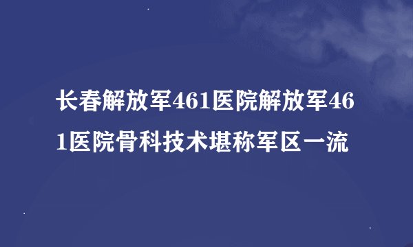 长春解放军461医院解放军461医院骨科技术堪称军区一流