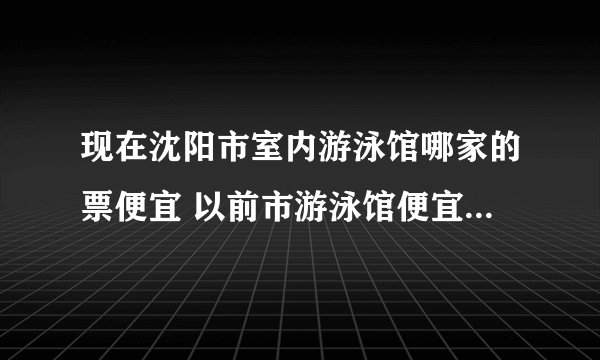 现在沈阳市室内游泳馆哪家的票便宜 以前市游泳馆便宜，但是不知道什么原因关了，现在还哪家便宜