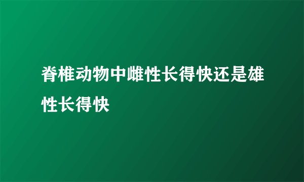 脊椎动物中雌性长得快还是雄性长得快