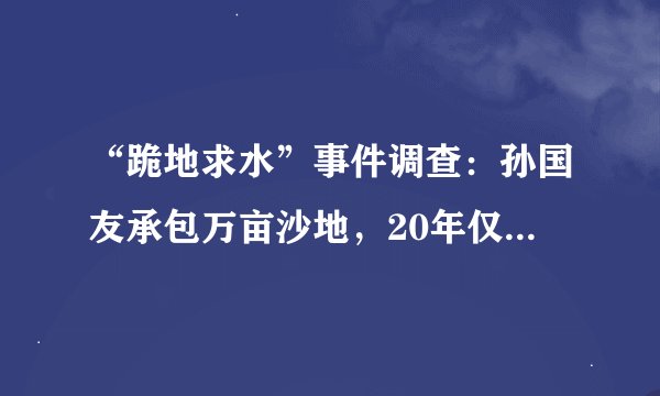 “跪地求水”事件调查：孙国友承包万亩沙地，20年仅栽种600多亩