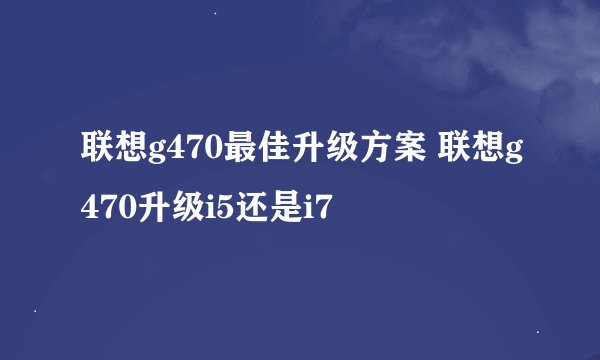 联想g470最佳升级方案 联想g470升级i5还是i7