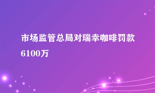 市场监管总局对瑞幸咖啡罚款6100万