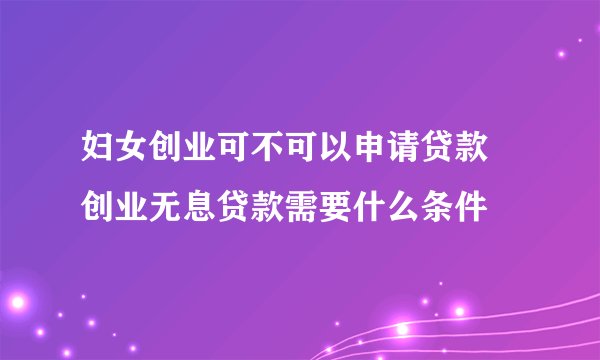 妇女创业可不可以申请贷款 创业无息贷款需要什么条件