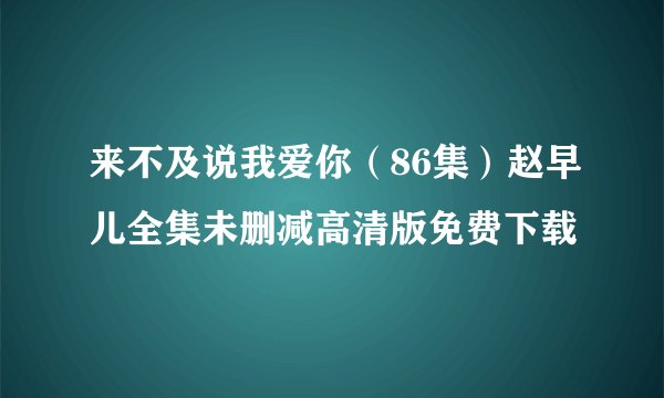 来不及说我爱你（86集）赵早儿全集未删减高清版免费下载