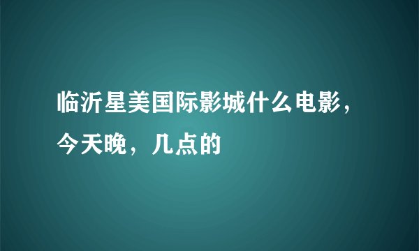 临沂星美国际影城什么电影，今天晚，几点的