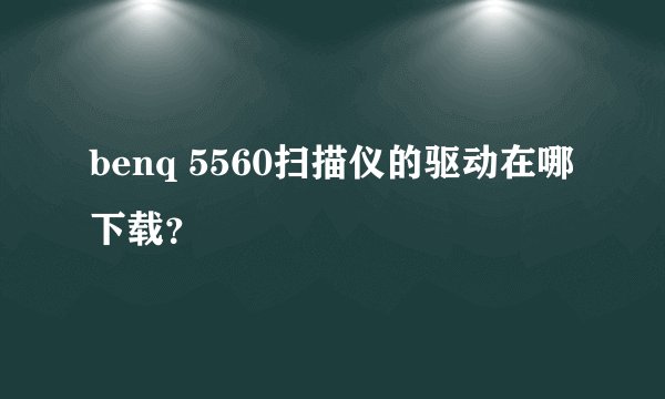 benq 5560扫描仪的驱动在哪下载？