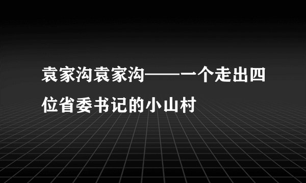 袁家沟袁家沟——一个走出四位省委书记的小山村