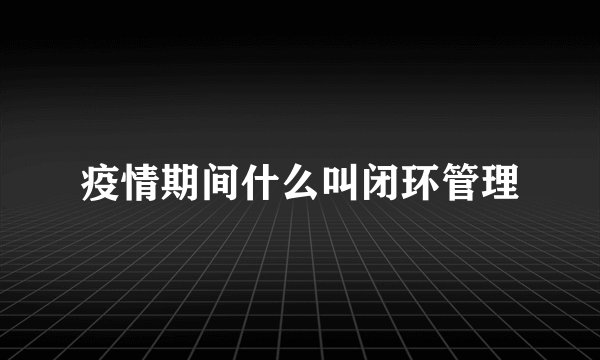 疫情期间什么叫闭环管理