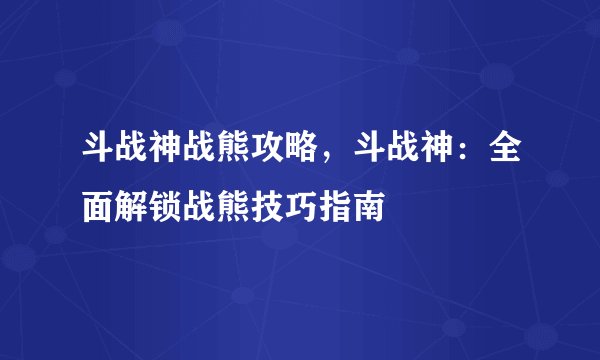 斗战神战熊攻略，斗战神：全面解锁战熊技巧指南