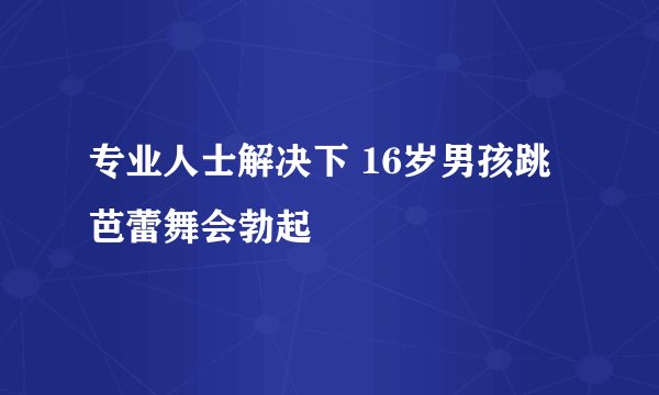 专业人士解决下 16岁男孩跳芭蕾舞会勃起