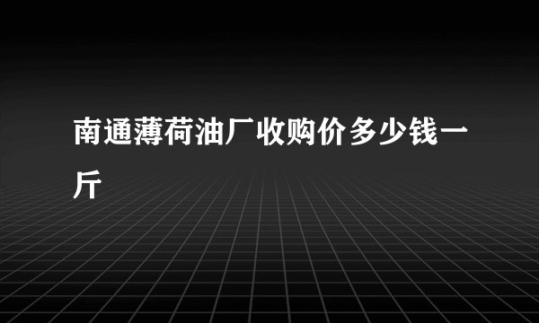 南通薄荷油厂收购价多少钱一斤
