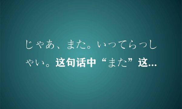 じゃあ、また。いってらっしゃい。这句话中“また”这个词怎么翻译？