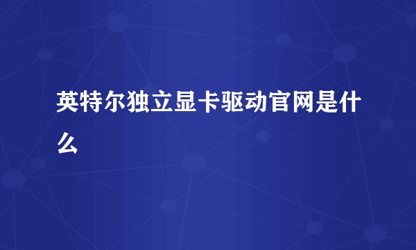 英特尔独立显卡驱动官网是什么