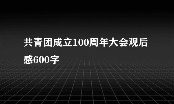 共青团成立100周年大会观后感600字