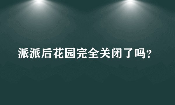派派后花园完全关闭了吗？