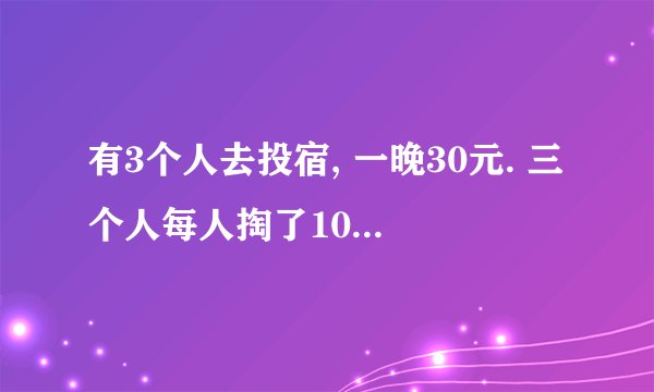 有3个人去投宿, 一晚30元. 三个人每人掏了10元凑够30元交给了老板. 后来老板说今天优惠只要25元就够了, 拿