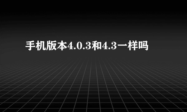 手机版本4.0.3和4.3一样吗
