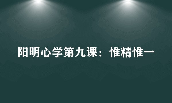 阳明心学第九课：惟精惟一