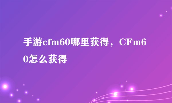 手游cfm60哪里获得，CFm60怎么获得