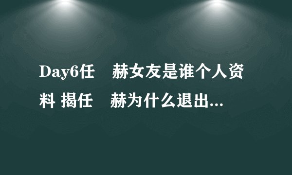 Day6任晙赫女友是谁个人资料 揭任晙赫为什么退出Day6组合原因
