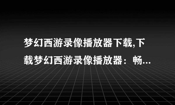 梦幻西游录像播放器下载,下载梦幻西游录像播放器：畅享神仙之路