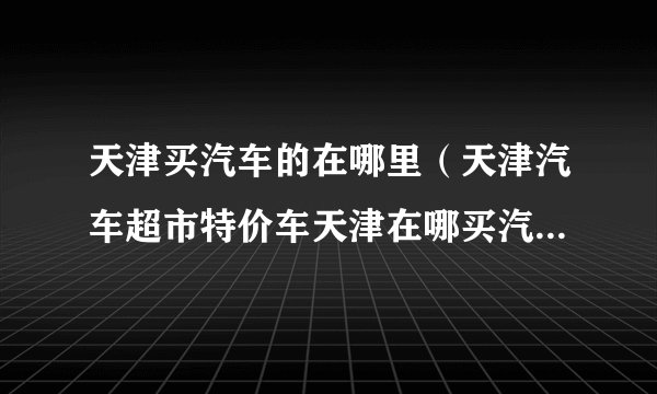 天津买汽车的在哪里（天津汽车超市特价车天津在哪买汽车最便宜服务好质量有保证）