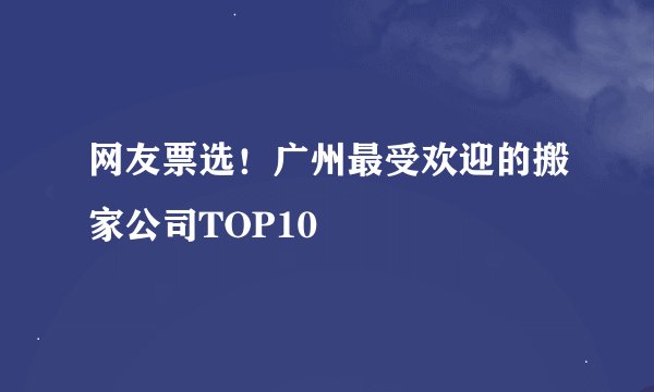 网友票选！广州最受欢迎的搬家公司TOP10