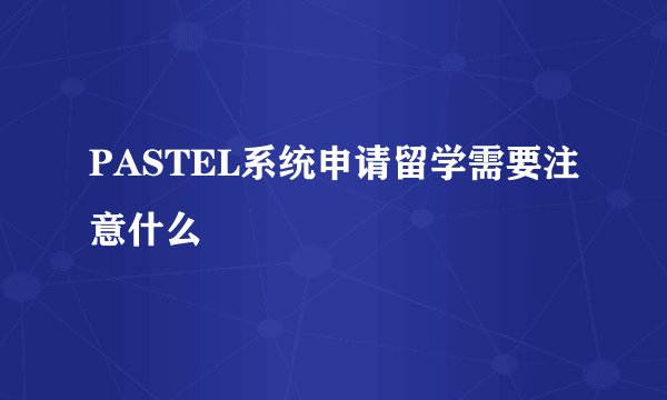 PASTEL系统申请留学需要注意什么