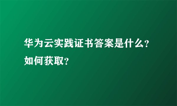华为云实践证书答案是什么？如何获取？