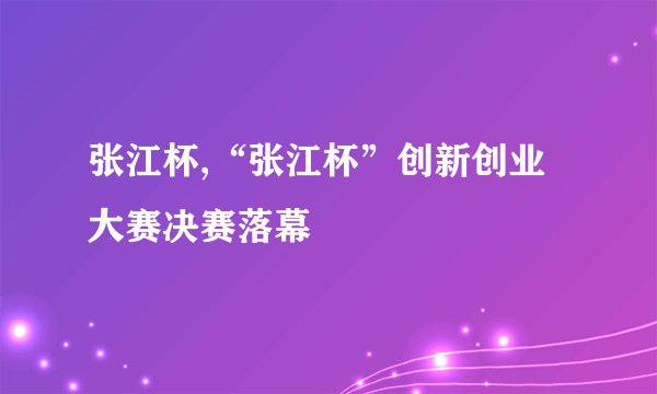 张江杯,“张江杯”创新创业大赛决赛落幕