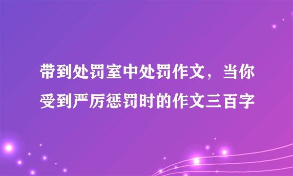 带到处罚室中处罚作文,当你受到严厉惩罚时的作文三百字
