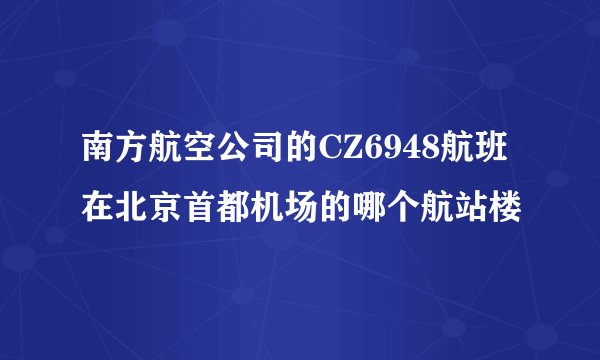 南方航空公司的CZ6948航班在北京首都机场的哪个航站楼