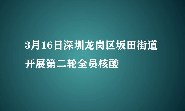 3月16日深圳龙岗区坂田街道开展第二轮全员核酸
